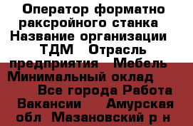 Оператор форматно-раксройного станка › Название организации ­ ТДМ › Отрасль предприятия ­ Мебель › Минимальный оклад ­ 40 000 - Все города Работа » Вакансии   . Амурская обл.,Мазановский р-н